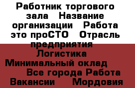 Работник торгового зала › Название организации ­ Работа-это проСТО › Отрасль предприятия ­ Логистика › Минимальный оклад ­ 27 000 - Все города Работа » Вакансии   . Мордовия респ.